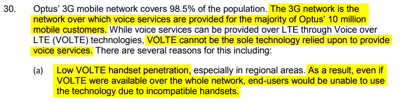 3G network is the network over which voice services are provided for the majority of Optus’ 10 million mobile customers. VOLTE cannot be the sole technology relied upon to provide voice services. Low VOLTE handset penetration, especially in regional areas. As a result, even if VOLTE were available over the whole network, end-users would be unable to use the technology due to incompatible handsets.