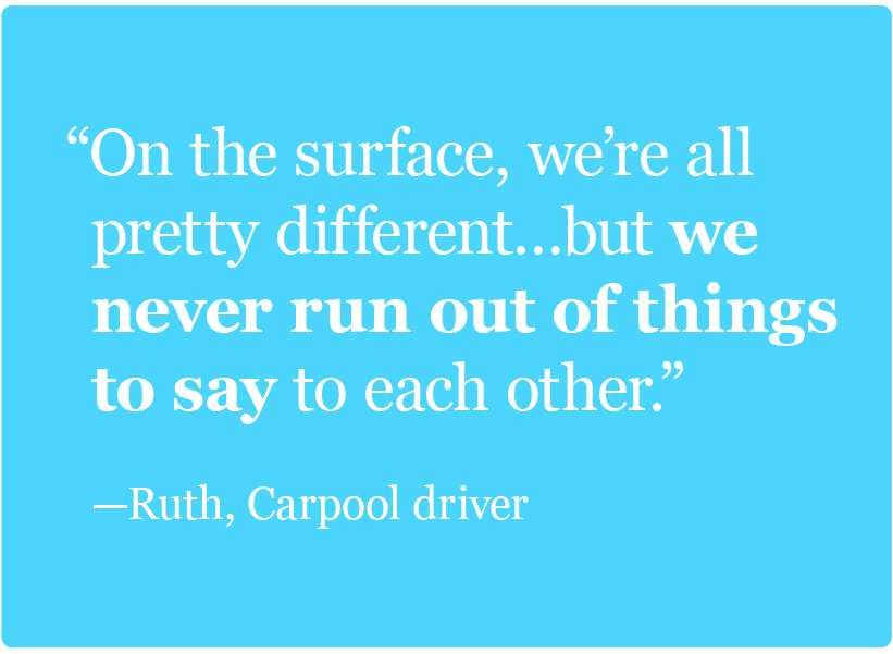 On the surface, we’re all pretty different…but we never run out of things to say to each other. -Ruth, Carpool driver