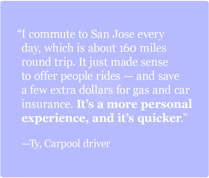 I commute to San Jose every day, which is about 160 miles round trip. It just made sense to offer people rides -Ty, Carpooler