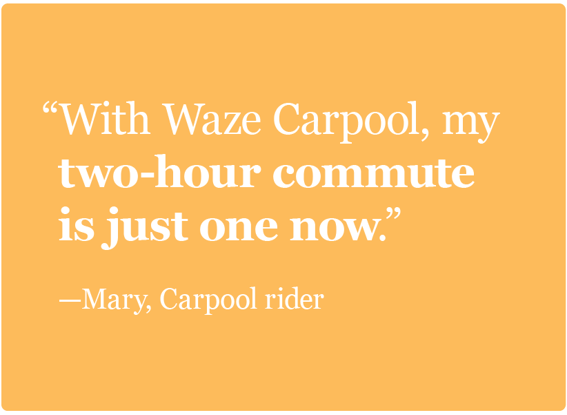 With Waze Carpool, my two-hour commute is just one now. –Mary, Carpool rider