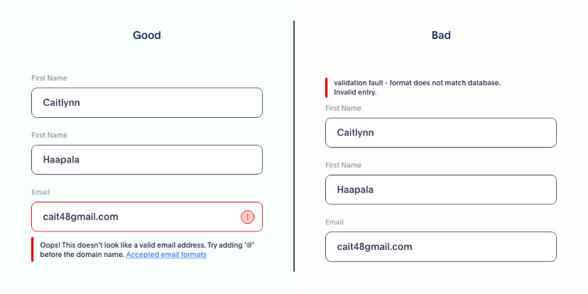 Good and bad form UX Writing examples. The good one shows an error message below the field that caused the error: “Oops! This doesn’t look like a valid email address. Try adding ‘@’ before the domain name. [Link to] Accepted email formats”. The bad UX Writing example shows the error message on the top of the page and doesn’t indicate visually what field is wrong. The message reads “validation fault — format does not match database. Invalid entry.”