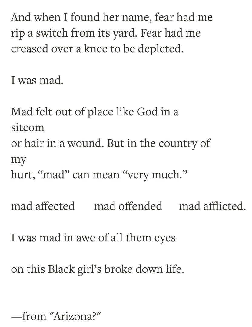 poem. And when I found her name, fear had me rip a switch from its yard. Fear had me creased over a knee to be depleted. I was mad. Mad felt out of place like God in a sitcom or hair in a wound. But in the country of my hurt, “mad” can mean “very much.” mad affected mad offended mad aff