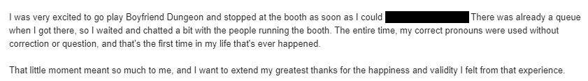 I was very excited to go play Boyfriend Dungeon and stopped at the booth as soon as I could [redacted]. There was already a queue when I got there, so I waited and chatted a bit with the people running the booth. The entire time, my correct pronouns were used without correction or question, and that’s the first time in my life that’s ever happened.
 
 That little moment meant so much to me, and I want to extend my greatest thanks for the happiness and validity I felt from that experience.
