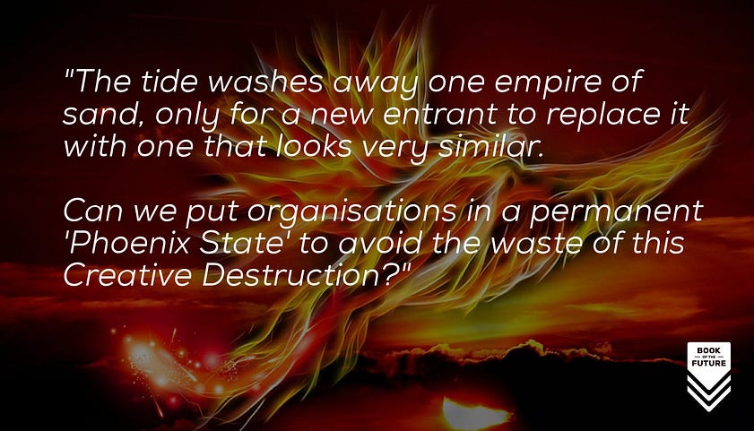 The tide washes away one empire of sand, only for a new entrant to replace it with one that looks very similar. Can we put organisations in a permanent 'Phoenix State' to avoid the waste of this Creative Destruction?