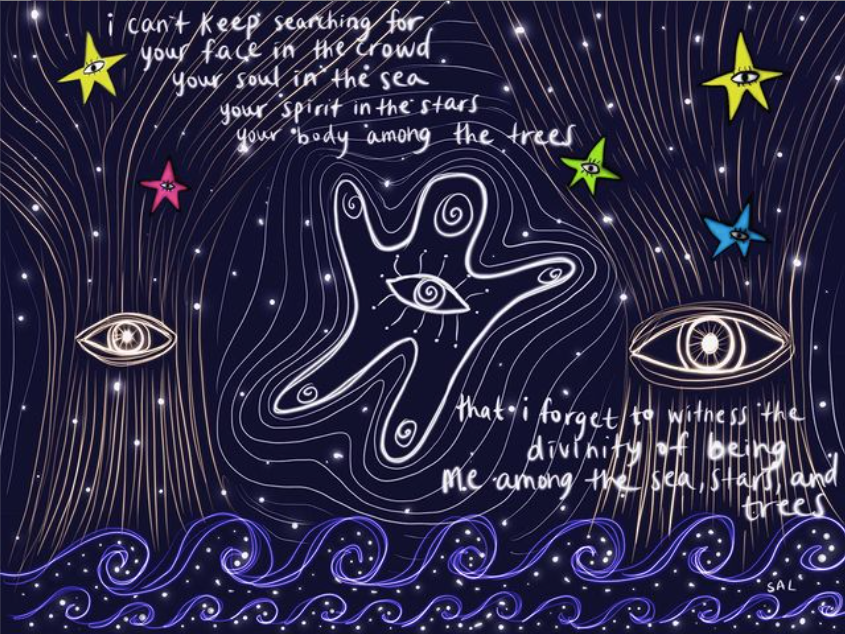 A digital mixed media art piece by Sal Chen with a black background with starts, with a blue line representing waves on the bottom, with eyes, stars and a hand-like image with a hand on the palm. Overlaid text reads “I can’t keep searching for your face in the crowd/your soul in the sea/your spirit in the stars/your body among the trees…that i forget to witness the divinity of being me among the sae, stars, and trees”