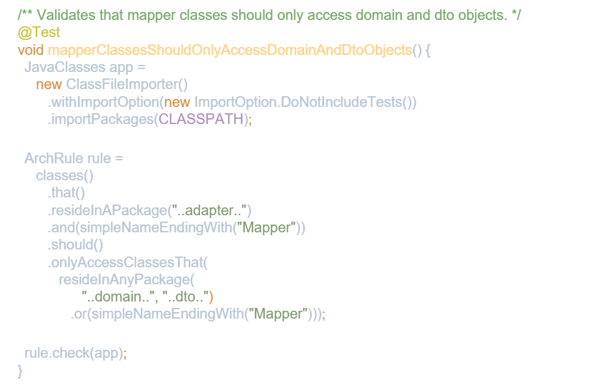 /** Validates that mapper classes should only access domain and dto objects. */ 
 @Test 
 void mapperClassesShouldOnlyAccessDomainAndDtoObjects() { 
 JavaClasses app = 
 new ClassFileImporter() 
 .withImportOption(new ImportOption.DoNotIncludeTests()) 
 .importPackages(CLASSPATH); 
 
 ArchRule rule = 
 classes() 
 .that() 
 .resideInAPackage(“..adapter..”) 
 .and(simpleNameEndingWith(“Mapper”)) 
 .should() 
 .