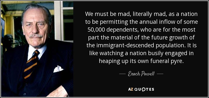 Image of Enoch Powell with a quote by him. “We must be mad, literally mad, as a nation to be permitting the annual inflow of some 50,000 dependants, who are for the most part the material of the future growth of immigrant-descended populatio. It is like watching a nation busily engaged in heaping up it’s own funeral pyre” courtesy of AZ Quotes