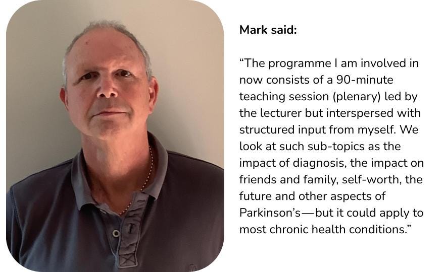 A picture of Mark along with a quote where he says: The programme I am involved in now consists of a 90 minute teaching session (plenary) led by the lecturer but interspersed with structured input from myself. We look at such sub-topics as the impact of diagnosis, te impact on friends and family, self-worth, the future and other aspects of Parkinson’s — but it could apply to most chronic health conditions.