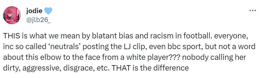 Tweet from @jlb26 that says, “ THIS is what we mean by blatant bias and racism in football. everyone, inc so called neutral posting the LJ clip, even BBC sports. but not a word about this elbow to the face from a white player??? nobody calling her dirty, agressive, disgrace, etc. THAT is the difference