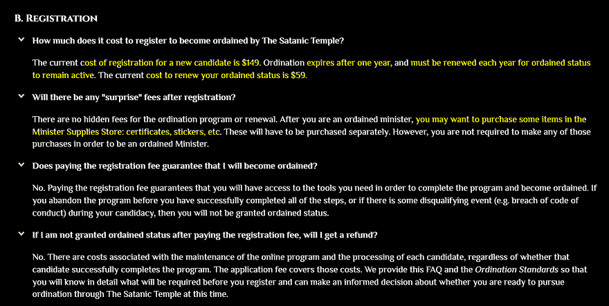 How much does it cost to register to become ordained by The Satanic Temple? The current cost of registration for a new candidate is $149. Ordination expires after one year, and must be renewed each year for ordained status to remain active. The current cost to renew your ordained status is $59. Will there be any “surprise” fees after registration? After you are an ordained minister, you may want to purchase some items in the Minister Supplies Store: certificates, stickers, etc.