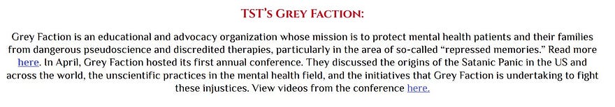 TST’s Grey Faction: Grey Faction is an educational and advocacy organization whose mission is to protect mental health patients and their families from dangerous pseudoscience and discredited therapies, particularly in the area of so-called “repressed memories.” Read more here. In April, Grey Faction hosted its first annual conference. They discussed the origins of the Satanic Panic in the US and across the world, the unscientific practices in the mental health field, and the initiatives…