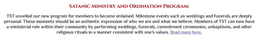 Satanic Ministry and Ordination Program: TST unveiled our new program for members to become ordained. Milestone events such as weddings and funerals are deeply personal. These moments should be an authentic expression of who we are and what we believe. Members of TST can now have a ministerial role within their community by performing weddings, funerals, commitment ceremonies, unbaptisms, and other religious rituals in a manner consistent with one’s values.