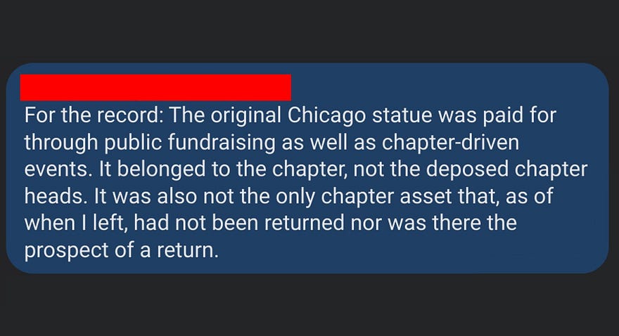 For the record: The original Chicago statue was paid for through public fundraising as well as chapter-driven events. It belong to the chapter, not the deposed chapter heads. It was also not the only chapter asset that, as of when I left, had not been returned, nor was there prospect of return.