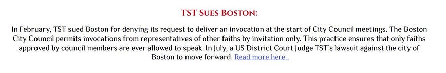 TST sues Boston In February, TST sued Boston for denying its request to deliver an invocation at the start of City Council meetings. The Boston City Council permits invocations from representatives of other faiths by invitation only. This practice ensures that only faiths approved by council members are ever allowed to speak. In July, a US District Court Judge TST’s lawsuit against the city of Boston to move forward.