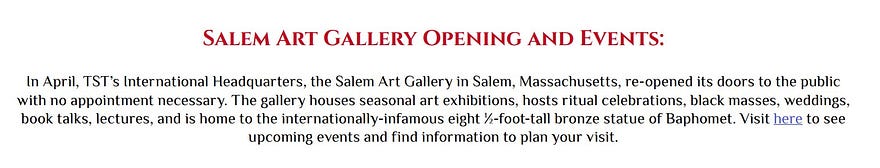 Salem Art Gallery Opening and Events: In April, TST’s International Headquarters, the Salem Art Gallery in Salem, Massachusetts, re-opened its doors to the public with no appointment necessary. The gallery houses seasonal art exhibitions, hosts ritual celebrations, black masses, weddings, book talks, lectures, and is home to the internationally-infamous eight ½-foot-tall bronze statue of Baphomet. Visit here to see upcoming events and find information to plan your visit.