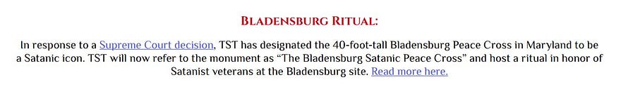 Bladensburg Ritual: In response to a Supreme Court decision, TST has designated the 40-foot-tall Bladensburg Peace Cross in Maryland to be a Satanic icon. TST will now refer to the monument as “The Bladensburg Satanic Peace Cross” and host a ritual in honor of Satanist veterans at the Bladensburg site.