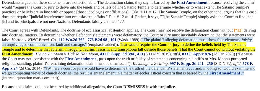 The Court agrees with Defendants. …The Court may not resolve the defamation claim without delving into doctrinal matters. To determine whether Defendants’ statements were defamatory, the Court or jury must inevitably determine that the statements were false. That would require the Court or jury to define the beliefs held by The Satanic Temple and to determine that ableism, misogyny, racism, fascism, and transphobia fall outside those beliefs. … Court dismisses with prejudice.