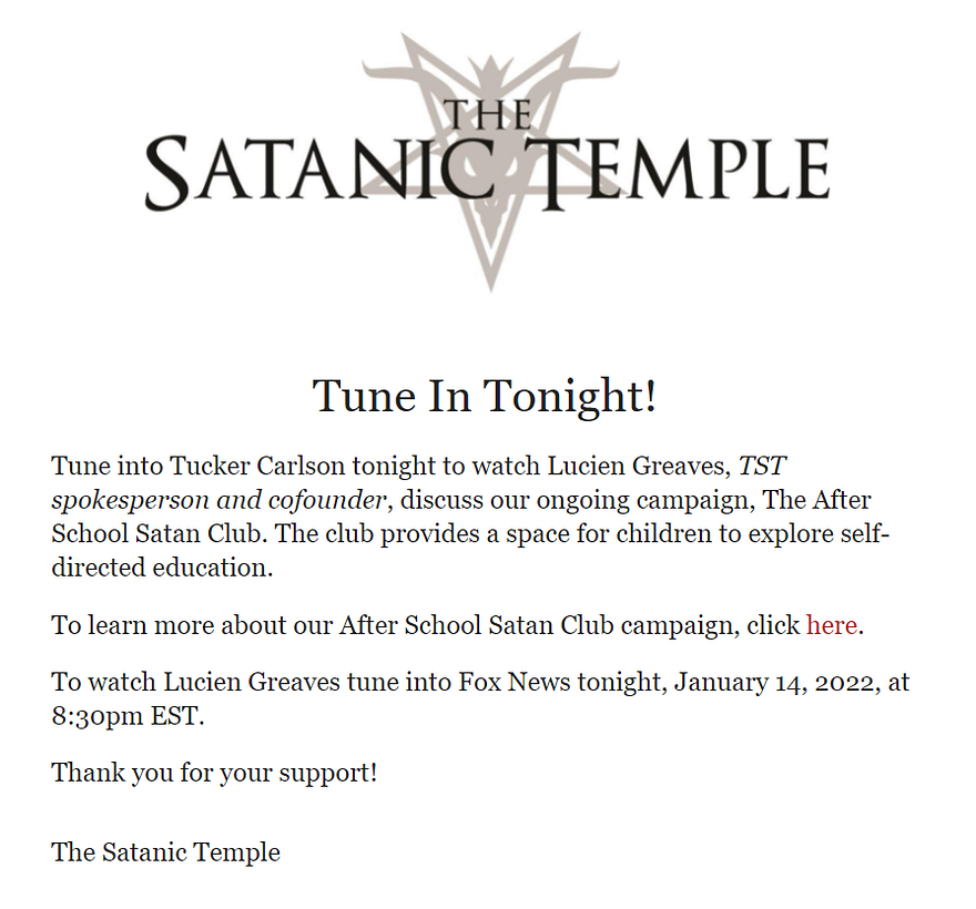 Tune In Tonight!
 
 Tune into Tucker Carlson tonight to watch Lucien Greaves, TST spokesperson and cofounder, discuss our ongoing campaign, The After School Satan Club. The club provides a space for children to explore self-directed education.
 
 To learn more about our After School Satan Club campaign, click here.
 
 To watch Lucien Greaves tune into Fox News tonight, January 14, 2022, at 8:30pm EST.
 
 Thank you for your support!
 
 
 The Satanic Temple