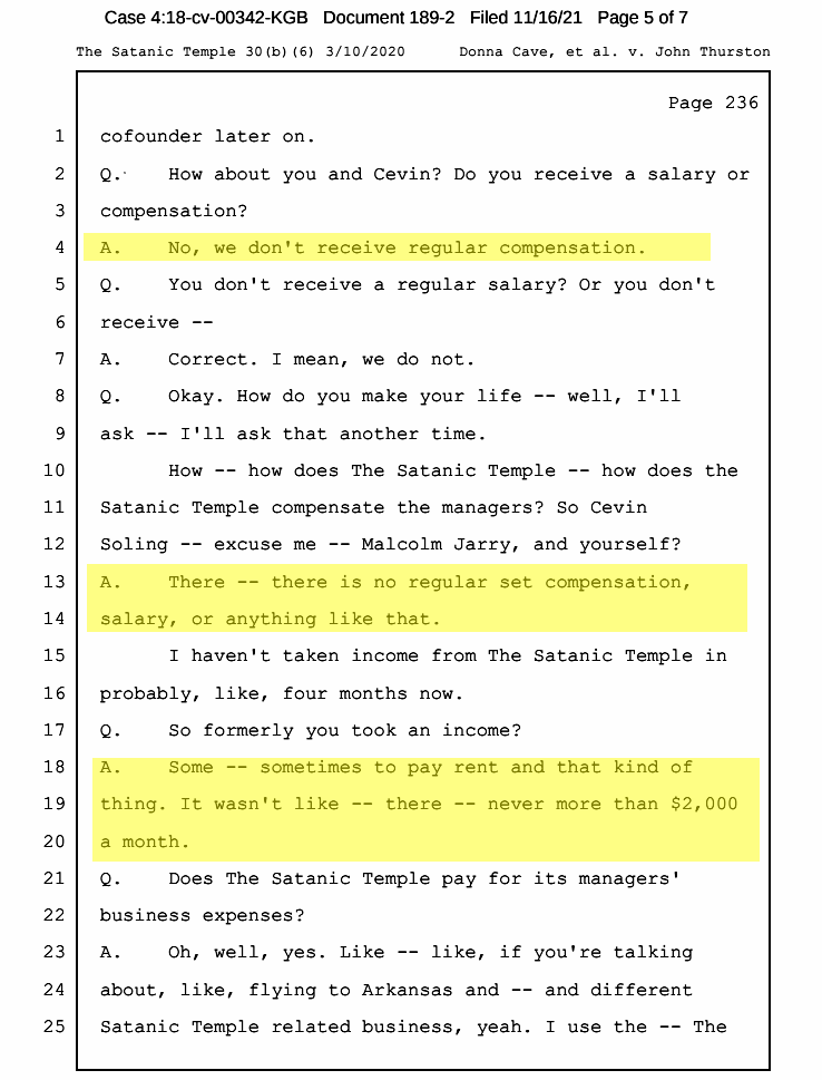 Portion of deposition of Doug Misicko a.k.a. "Lucien Greaves".
Q. How about you and Cevin? Do you receive a salary or compensation?

A. No, we don't receive regular compensation.

Q. Okay. How do you make your life -- well, I'll ask -- I'll ask that another time. How -- how does The Satanic Temple -- how does the Satanic Temple compensate the managers? So Cevin Soling -- excuse me -- Malcolm Jarry, and yourself?

A. There -- there is no regular set compensation, salary, or anything like that. I haven't taken income from The Satanic Temple in probably, like, four months now.

Q. So formerly you took an income?

A. Some -- sometimes to pay rent and that kind of thing. It wasn't like -- there -- never more than $2,000 a month.