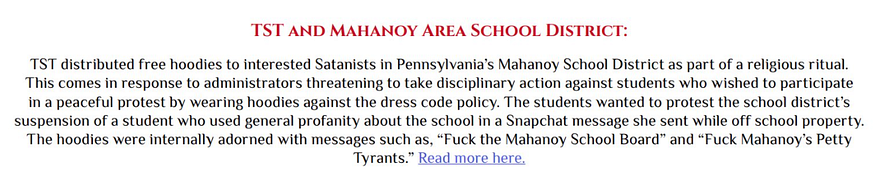 TST and Mahanoy Area School District: TST distributed free hoodies to interested Satanists in Pennsylvania’s Mahanoy School District as part of a religious ritual. This comes in response to administrators threatening to take disciplinary action against students who wished to participate in a peaceful protest by wearing hoodies against the dress code policy. … The hoodies were internally adorned with messages such as, “Fuck the Mahanoy School Board” and “Fuck Mahanoy’s Petty Tyrants.”