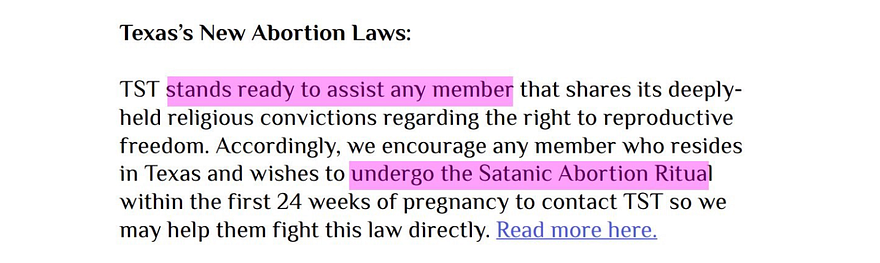 Texas’s New Abortion Laws: TST stands ready to assist any member that shares its deeplyheld religious convictions regarding the right to reproductive freedom. Accordingly, we encourage any member who resides in Texas and wishes to undergo the Satanic Abortion Ritual within the first 24 weeks of pregnancy to contact TST so we may help them fight this law directly. Read more here.