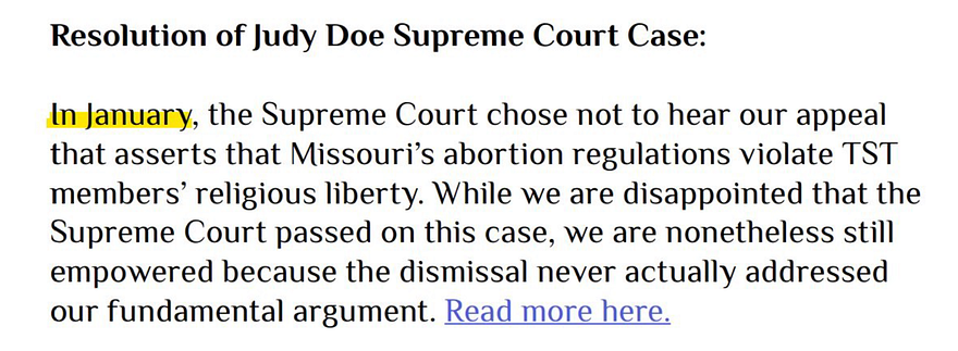 Resolution of Judy Doe Supreme Court Case: In January, the Supreme Court chose not to hear our appeal that asserts that Missouri’s abortion regulations violate TST members’ religious liberty. While we are disappointed that the Supreme Court passed on this case, we are nonetheless still empowered because the dismissal never actually addressed our fundamental argument. Read more here.