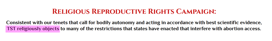 Religious Reproductive Rights Campaign: Consistent with our tenets that call for bodily autonomy and acting in accordance with best scientific evidence, TST religiously objects to many of the restrictions that states have enacted that interfere with abortion access.