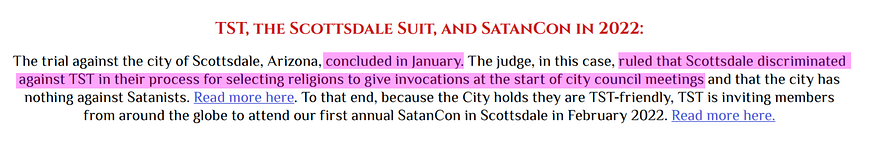 TST, the Scottsdale Suit, and SatanCon in 2022: The trial against the city of Scottsdale, Arizona, concluded in January. The judge, in this case, ruled that Scottsdale discriminated against TST in their process for selecting religions to give invocations at the start of city council meetings and that the city has nothing against Satanists. Read more here. To that end, because the City holds they are TST-friendly, TST is inviting members from around the globe to attend our first annual SatanCon..