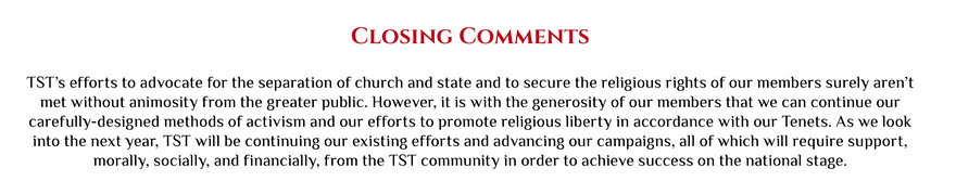 TST’s efforts to advocate for the separation of church and state and to secure the religious rights of our members surely aren’t  met without animosity from the greater public. … TST will be continuing our existing efforts and advancing our campaigns, all of which will require support,  morally, socially, and financially, from the TST community in order to achieve success on the national stage.