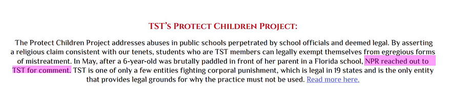 TST’s Protect Children Project The Protect Children Project addresses abuses in public schools perpetrated by school officials and deemed legal. By asserting a religious claim consistent with our tenets, students who are TST members can legally exempt themselves from egregious forms of mistreatment. In May, after a 6-year-old was brutally paddled in front of her parent in a Florida school, NPR reached out to TST for comment. TST is one of only a few entities fighting corporal punishment…