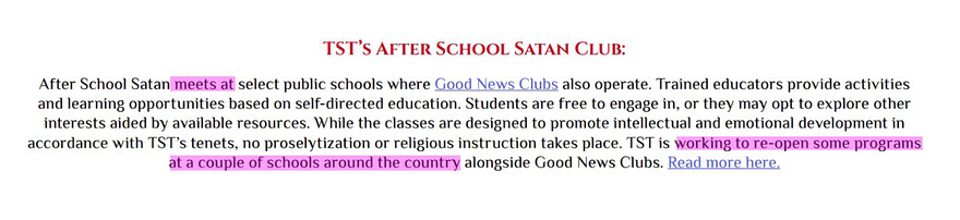 TST’s After School Satan Club After School Satan meets at select public schools where Good News Clubs also operate. Trained educators provide activities and learning opportunities based on self-directed education. … While the classes are designed to promote intellectual and emotional development in accordance with TST’s tenets, no proselytization or religious instruction takes place. TST is working to reopen a couple of schools around the country….