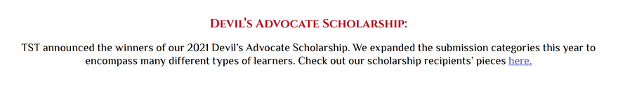 Devil’s Advocate Scholarship: TST announced the winners of our 2021 Devil’s Advocate Scholarship. We expanded the submission categories this year to encompass many different types of learners. Check out our scholarship recipients’ pieces here.