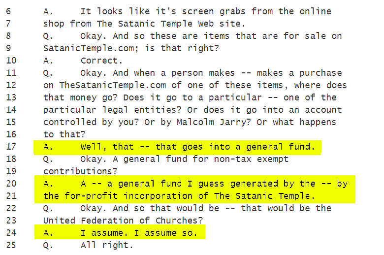 Q. Okay. And when a person makes -- makes a purchase
on TheSatanicTemple.com of one of these items, where does
that money go? Does it go to a particular -- one of the
particular legal entities? Or does it go into an account
controlled by you? Or by Malcolm Jarry? Or what happens
to that?
A. Well, that -- that goes into a general fund.
Q. Okay. A general fund for non-tax exempt
contributions?
A. A -- a general fund I guess generated by the -- by
the for-profit incorporation of The Satanic Temple.
Q. Okay. And so that would be -- that would be the
United Federation of Churches?
A. I assume. I assume so.
Q. All right.