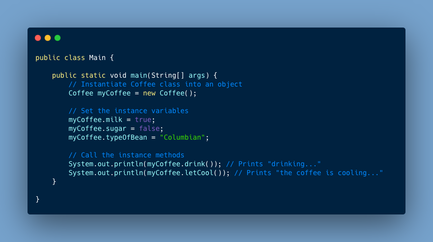 public class Main { public static void main(String[] args) { // Instantiate Coffee class into an object Ex1Coffee myCoffee = new Ex1Coffee(); // Set the instance variables myCoffee.milk = true; myCoffee.sugar = false; myCoffee.typeOfBean = “Columbian”; // Call the instance methods System.out.println(myCoffee.drink()); // Prints “drinking…” System.out.println(myCoffee.letCool()); // Prints “the coffee is cooling…”}