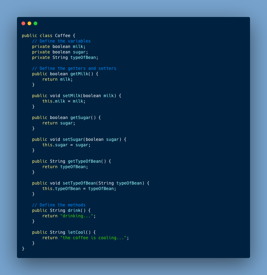 public class Coffee { // Define the variables private boolean milk; private boolean sugar; private String typeOfBean; // Define the getters and setters public boolean getMilk() { return milk; } public void setMilk(boolean milk) { this.milk = milk; } public boolean getSugar() { return sugar; } public void setSugar(boolean sugar) { this.sugar = sugar; } public String getTypeOfBean() { return typ