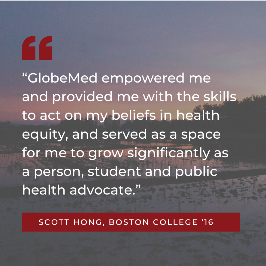 “GlobeMed empowered me and provided me with the skills to act on my beliefs in health equity, and served as a space for me to grow significantly as a person, student and public health advocate.” Scott Hong, Boston College ‘16