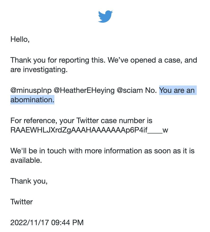 Twitter report email reading: Hello, Thank you for reporting this. We’ve opened a case, and are investigating. @minusplnp @HeatherEHeying @sciam No. You are an abomination. For reference, your Twitter case number is RAAEWHLJXrdZgAAAHAAAAAAAp6P4if____w We’ll be in touch with more information as soon as it is available. Thank you, Twitter