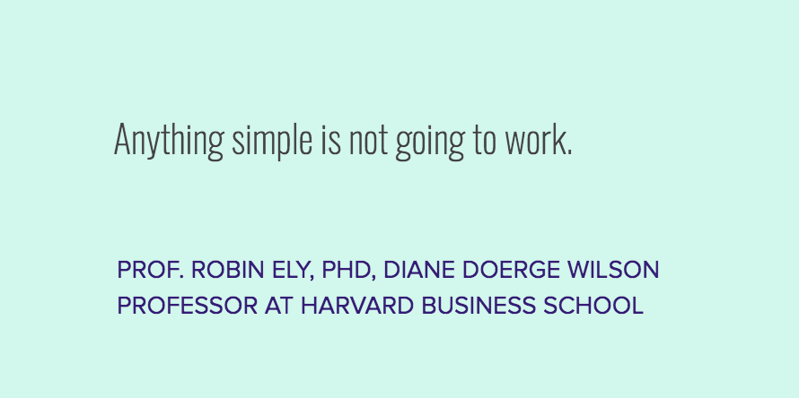 Quote: Anything simple is not going to work. Prof. Robin Ely, PhD, Diane Doerge Wilson Professor at Harvard Business School