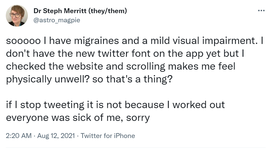 Tweet by @astro_magpie: “sooooo I have migraines and a mild visual impairment. I don’t have the new twitter font on the app yet but I checked the website and scrolling makes me feel physically unwell? so that’s a thing?
 
 if I stop tweeting it is not because I worked out everyone was sick of me, sorry”