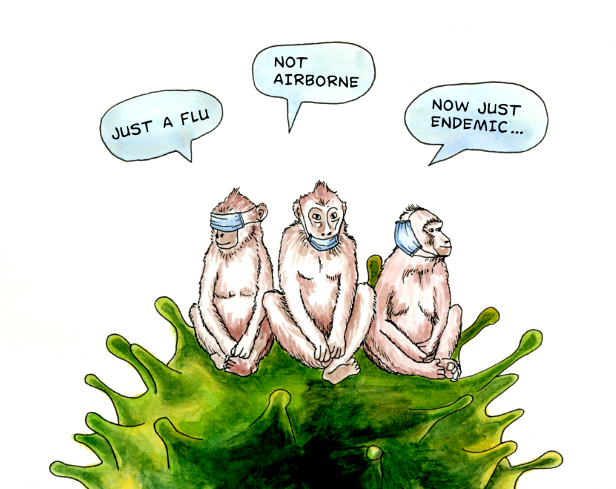 Drawing of three monkeys sitting on a virus, the first monkey has a mask over his eyes, his speech bubble reads: just a flu. the second monkey has a mask under his chin, speech bubble: not airborne, the third monkey has a mask over his ear, speech bubble: now just endemic