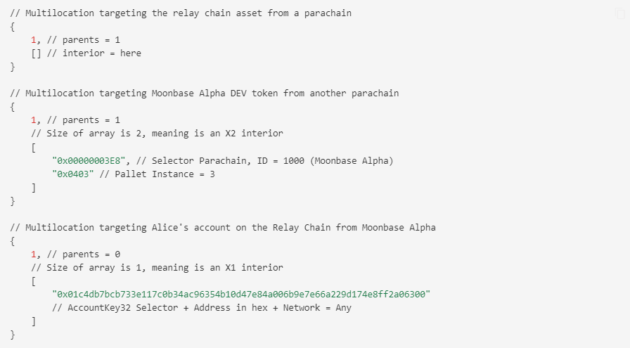 // Multilocation targeting the relay chain asset from a parachain
 {
 1, // parents = 1
 [] // interior = here
 }
 
 // Multilocation targeting Moonbase Alpha DEV token from another parachain
 {
 1, // parents = 1
 // Size of array is 2, meaning is an X2 interior
 [
 “0x00000003E8”, // Selector Parachain, ID = 1000 (Moonbase Alpha)
 “0x0403” // Pallet Instance = 3
 ]
 }
 
 // Multilocation targeting Alice’s account on the Relay Chain from Moonbase Alpha
 {