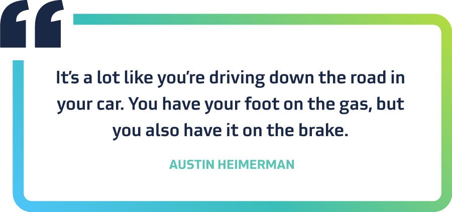 “It’s a lot like you’re driving down the road in your car. You have your foot on the gas, but you also have it on the brake.”