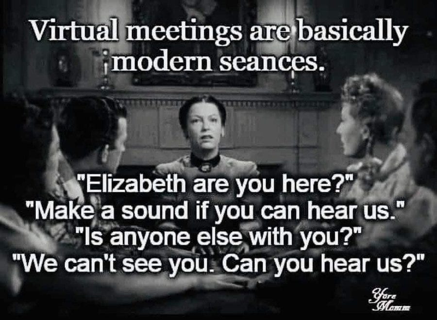 Teleconferences are basically seances. “Elizabeth are you here?”, “Make a sound if you can hear us.”, Is anyone else with you?”, “We can’t see you. Can you hear us?”