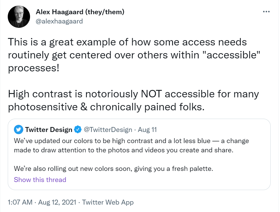 Tweet by @alexhaagaard that is a repsonse to Twitter’s announcement about new updates: “This is a great example of how some access needs routinely get centered over others within “accessible” processes! High contrast is notoriously NOT accessible for many photosensitive & chronically pained folks.”