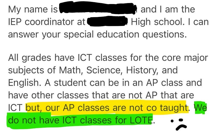 A snippet of an email: My name is Blocked Out Name and I am the IEP coordinator at Blocked Out Name High school. I can answer your special education questions. All grades have ICT classes for the core major subjects of Math, Science, History, and English. A student can be in an AP class and have other classes that are not AP that are ICT but, our AP classes are not co taught. We do not have ICT classes for LOTE.