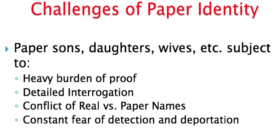 Challenges of paper identity: paper sons, daughters, wives and more are subject to heavy burden of proof, detailed interrogation, conflict of real vs paper names, and constant fear of detection and deportation