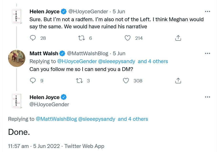 Tweet thread: Helen Joyce: Sure. But I’m not a radfem. I’m also not of the left. I think Meghan would say the same. We would have ruined his narrative. Matt Walsh: Can you follow me so I can send you a DM? Helen Joyce: Done.