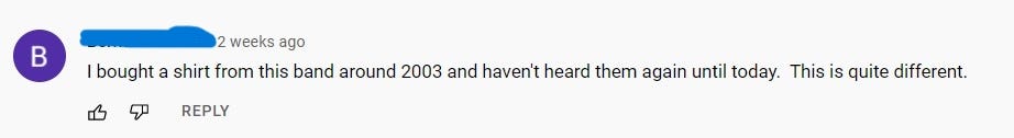 You Tube Comment that reads: I bought a shirt from this band around 2003 and haven’t heard them again until today. This is quite different.