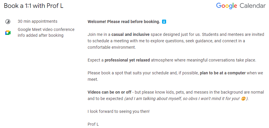 Book a 1:1 with Prof L
 30 min appointments
 
 Google Meet video conference info added after booking
 Welcome! Please read before booking. ⬇️
 
 Join me in a casual and inclusive space designed just for us. Students and mentees are invited to schedule a meeting with me to explore questions, seek guidance, and connect in a comfortable environment.
 
 Expect a professional yet relaxed atmosphere where meaningful conversations take place. 
 
 Please book a spot that suits your schedule and, if poss