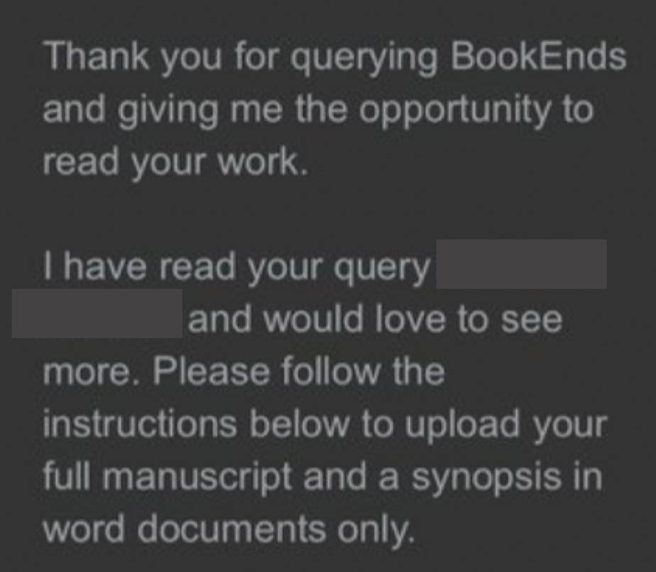 Thank you for querying BookEnds and giving me the opportunity to read your work. I have read your query and would love to see more. Please follow the instructions below to upload your full manuscript and a synopsis in word documents only.